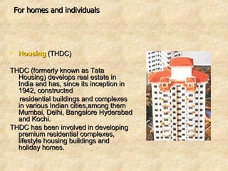 For homes and individuals Housing   (THDC)  THDC (formerly known as Tata Housing) develops real estate in India and has, since its inception in 1942, constructed  residential buildings and complexes in various Indian cities,among them Mumbai, Delhi, Bangalore Hyderabad and Kochi. THDC has been involved in developing premium residential complexes, lifestyle housing buildings and holiday homes.  