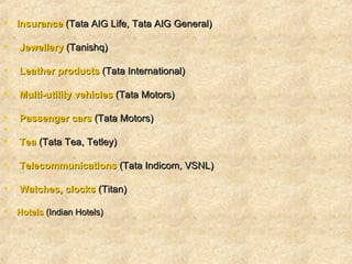 Insurance  (Tata AIG Life, Tata AIG General)  Jewellery  (Tanishq)   Leather products  (Tata International)  Multi-utility vehicles   (Tata Motors)   Passenger cars  (Tata Motors)   Tea  (Tata Tea, Tetley)    Telecommunications  (Tata Indicom, VSNL)   Watches, clocks  (Titan) Hotels  (Indian Hotels)   
