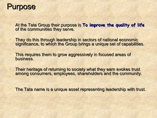 Purpose At the Tata Group their purpose is  To improve the quality of life  of the communities they serve.  They do this through leadership in sectors of national economic significance, to which the Group brings a unique set of capabilities.  This requires them to grow aggressively in focused areas of business. Their heritage of returning to society what they earn evokes trust among consumers, employees, shareholders and the community.  The Tata name is a unique asset representing leadership with trust. 