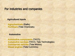 For industries and companies   Agricultural inputs Agrochemicals  (Rallis)  Fertilisers  (Tata Chemicals)     Automotive   Automotive components  (TACO) Automotive services  (TACO, Tata Technologies) Commercial vehicles  (Tata Motors) Diesel engines   (Tata Cummins)  