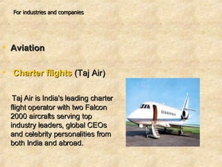 For industries and companies Aviation   Charter flights  (Taj Air)  Taj Air is India's leading charter flight operator with two Falcon 2000 aircrafts serving top industry leaders, global CEOs and celebrity personalities from both India and abroad.  
