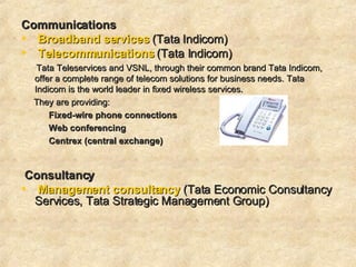 Communications   Broadband services  (Tata Indicom)  Telecommunications  (Tata Indicom)  Tata Teleservices and VSNL, through their common brand Tata Indicom, offer a complete range of telecom solutions for business needs. Tata Indicom is the world leader in fixed wireless services. They are providing:  Fixed-wire phone connections   Web conferencing Centrex (central exchange) Consultancy  Management consultancy   (Tata Economic Consultancy Services, Tata Strategic Management Group)    