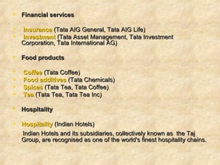 Financial services  Insurance  (Tata AIG General, Tata AIG Life) Investment  (Tata Asset Management, Tata Investment Corporation, Tata International AG)      Food products   Coffee  (Tata Coffee)  Food additives  (Tata Chemicals) Spices  (Tata Tea, Tata Coffee)  Tea  (Tata Tea, Tata Tea Inc)     Hospitality Hospitality  (Indian Hotels)  Indian Hotels and its subsidiaries, collectively known as  the Taj Group, are recognised as one of the world's finest hospitality chains.  