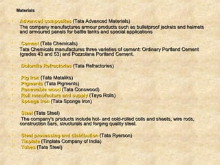 Materials   Advanced composites  (Tata Advanced Materials) The company manufactures armour products such as bulletproof jackets and helmets and armoured panels for battle tanks and special applications  Cement  (Tata Chemicals)  Tata Chemicals manufactures three varieties of cement: Ordinary Portland Cement (grades 43 and 53) and Pozzolana Portland Cement.  Dolomite  Refractories  (Tata Refractories) Pig iron  (Tata Metaliks) Pigments   (Tata Pigments)  Renewable wood  (Tata Conswood) Roll manufacture and supply  (Tayo Rolls) Sponge iron  (Tata Sponge Iron) Steel  (Tata Steel)  The company's products include hot- and cold-rolled coils and sheets, wire rods, construction bars, structurals and forging quality steel.  Steel processing and distribution  (Tata Ryerson) Tinplate  (Tinplate Company of India)  Tubes  (Tata Steel)  
