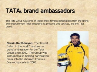 TATA s  brand ambassadors  The Tata Group has some of India's most famous personalities from the sports and entertainment fields endorsing its products and services, and the Tata brand.  Narain Karthikeyan:  The 'fastest Indian in the world' has been a brand ambassador for the Tata Group since 2002. The Group was instrumental in helping Karthikeyan break into the charmed Formula One racing circle in 2005.   