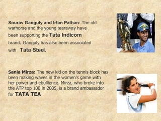 Sourav Ganguly and Irfan Pathan:  The old warhorse and the young tearaway have been supporting the  Tata Indicom   brand .  Ganguly has also been associated with  Tata Steel . Sania Mirza:  The new kid on the tennis block has been making waves in the women's game with her power and ebullience. Mirza, who broke into the ATP top 100 in 2005, is a brand ambassador for  TATA TEA   