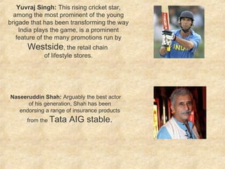 Naseeruddin Shah:  Arguably the best actor of his generation, Shah has been endorsing a range of insurance products from the  Tata AIG stable. Yuvraj Singh:  This rising cricket star, among the most prominent of the young brigade that has been transforming the way India plays the game, is a prominent feature of the many promotions run by  Westside , the retail chain  of lifestyle stores. 