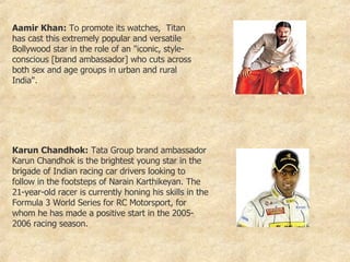 Aamir Khan:  To promote its watches,  Titan has cast this extremely popular and versatile Bollywood star in the role of an "iconic, style-conscious [brand ambassador] who cuts across both sex and age groups in urban and rural India".  Karun Chandhok:  Tata Group brand ambassador Karun Chandhok is the brightest young star in the brigade of Indian racing car drivers looking to follow in the footsteps of Narain Karthikeyan. The 21-year-old racer is currently honing his skills in the Formula 3 World Series for RC Motorsport, for whom he has made a positive start in the 2005-2006 racing season.  
