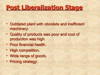Post Liberalization Stage Outdated plant with obsolete and inefficient machinery. Quality of products was poor and cost of production was high. Poor financial health. High competition. Wide range of goods. Pricing strategy. 