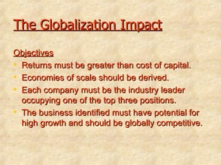 The Globalization Impact Objectives Returns must be greater than cost of capital.   Economies of scale should be derived.   Each company must be the industry leader occupying one of the top three positions.   The business identified must have potential for high growth and should be globally competitive.    