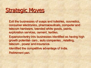 Strategic Moves Exit the businesses of soaps and toiletries, cosmetics, consumer electronics, pharmaceuticals, computer and telecom hardware, branded white goods, paints, exploration services, cement, textiles. Expansion/entry into businesses identified as having high growth potential- cars , auto companies , retailing, telecom , power and insurance. Identified the competitive advantage of India. Retirement pan. 