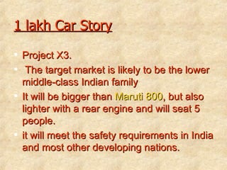 1 lakh Car Story Project X3. The target market is likely to be the lower middle-class Indian family   It will be bigger than  Maruti 800 , but also lighter with a rear engine and will seat 5 people.  it will meet the safety requirements in India and most other developing nations. 