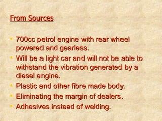From Sources 700cc petrol engine with rear wheel powered and gearless. Will be a light car and will not be able to withstand the vibration generated by a diesel engine. Plastic and other fibre made body. Eliminating the margin of dealers. Adhesives instead of welding. 