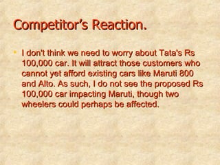 Competitor’s Reaction. I don't think we need to worry about Tata's Rs 100,000 car. It will attract those customers who cannot yet afford existing cars like Maruti 800 and Alto. As such, I do not see the proposed Rs 100,000 car impacting Maruti, though two wheelers could perhaps be affected. 