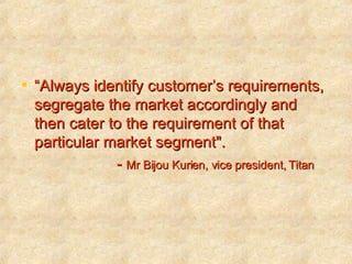 “ Always identify customer’s requirements, segregate the market accordingly and then cater to the requirement of that particular market segment".  -  Mr Bijou Kurien, vice president, Titan   