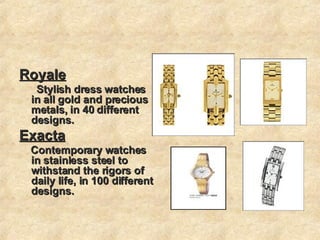 Royale Stylish dress watches in all gold and precious metals, in 40 different designs. Exacta Contemporary watches in stainless steel to withstand the rigors of daily life, in 100 different designs.  
