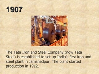 1907   The Tata Iron and Steel Company (now Tata Steel) is established to set up India's first iron and steel plant in Jamshedpur. The plant started production in 1912. 