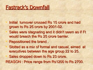 Fastrack’s Downfall Initial  turnover crossed Rs 15 crore and had grown to Rs 25 crore by 2001-02. Sales were stagnating and it didn't seem as if Ft would breach the Rs 25 crore barrier. Repositioned the brand . Slotted as a mix of formal and casual, aimed  at executives between the age group 22 to 25. Sales dropped down to Rs 23 crore. REASON : Price range from Rs1200 to Rs 2700. 