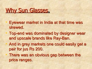 Why Sun Glasses . Eyewear market in India at that time was skewed. Top-end was dominated by designer wear and upscale brands like Ray-Ban. And in grey markets one could easily get a pair for jus Rs 200. There was an obvious gap between the price ranges. 