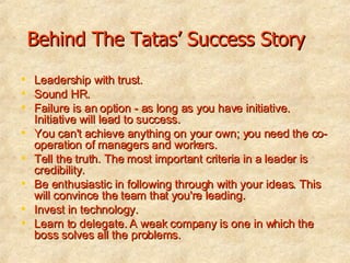 Behind The Tatas’ Success Story Leadership with trust. Sound HR. Failure is an option - as long as you have initiative. Initiative will lead to success.  You can't achieve anything on your own; you need the co-operation of managers and workers.  Tell the truth. The most important criteria in a leader is credibility.  Be enthusiastic in following through with your ideas. This will convince the team that you're leading.  Invest in technology.  Learn to delegate. A weak company is one in which the boss solves all the problems. 