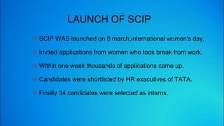 LAUNCH OF SCIP
 SCIP WAS launched on 8 march,international women's day.
 Invited applications from women who took break from work.
 Within one week thousands of applications came up.
 Candidates were shortlisted by HR executives of TATA.
 Finally 34 candidates were selected as interns.
 