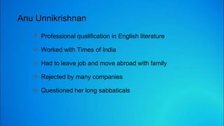 Anu Unnikrishnan
 Professional qualification in English literature
 Worked with Times of India
 Had to leave job and move abroad with family
 Rejected by many companies
 Questioned her long sabbaticals
 