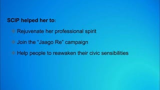 SCIP helped her to:
 Rejuvenate her professional spirit
 Join the “Jaago Re” campaign
 Help people to reawaken their civic sensibilities
 