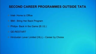 SECOND CAREER PROGRAMMES OUTSIDE TATA
 Intel- Home to Office
 IBM - Bring Her Back Program
 Philips- Back in the Game (B.I.G.)
 GE-RESTART
 Hindustan Lever Limited (HLL) - Career by Choice
 
