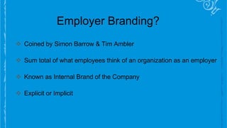Employer Branding?
 Coined by Simon Barrow & Tim Ambler
 Sum total of what employees think of an organization as an employer
 Known as Internal Brand of the Company
 Explicit or Implicit
 