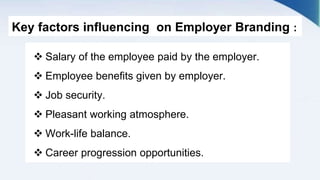 Key factors influencing on Employer Branding :
 Salary of the employee paid by the employer.
 Employee benefits given by employer.
 Job security.
 Pleasant working atmosphere.
 Work-life balance.
 Career progression opportunities.
 