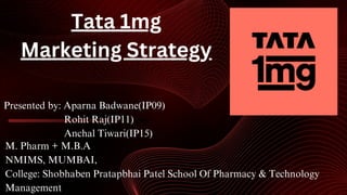 M. Pharm + M.B.A
NMIMS, MUMBAI,
College: Shobhaben Pratapbhai Patel School Of Pharmacy & Technology
Management
Presented by: Aparna Badwane(IP09)
Rohit Raj(IP11)
Anchal Tiwari(IP15)
Tata 1mg
Marketing Strategy
 