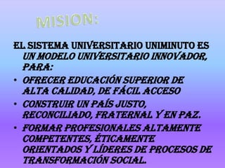 El sistema universitario uniminuto es
  un modelo universitario innovador,
  para:
• Ofrecer Educación Superior de
  alta calidad, de fácil acceso
• Construir un país justo,
  reconciliado, fraternal y en paz.
• Formar profesionales altamente
  competentes, éticamente
  orientados y líderes de procesos de
  transformación social.
 