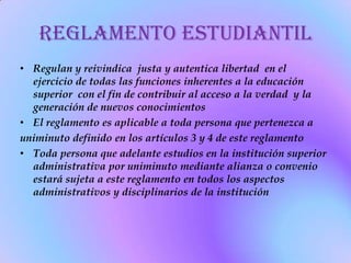 Reglamento estudiantil
• Regulan y reivindica justa y autentica libertad en el
  ejercicio de todas las funciones inherentes a la educación
  superior con el fin de contribuir al acceso a la verdad y la
  generación de nuevos conocimientos
• El reglamento es aplicable a toda persona que pertenezca a
uniminuto definido en los artículos 3 y 4 de este reglamento
• Toda persona que adelante estudios en la institución superior
  administrativa por uniminuto mediante alianza o convenio
  estará sujeta a este reglamento en todos los aspectos
  administrativos y disciplinarios de la institución
 