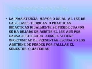 • La inasistencia mayor o igual al 15% de
  las clases teóricas o practicas
  didácticas igualmente se pierde cuando
  se ha dejado de asistir el 25% aun por
  causa justificada aunque si tiene
  oportunidad de presentar escusa no los
  abstiene de perder por falllas el
  semestre o materias
 