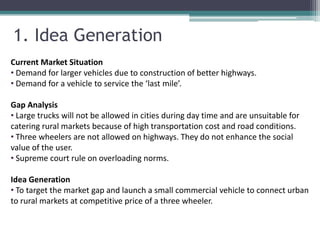 1. Idea Generation
Current Market Situation
• Demand for larger vehicles due to construction of better highways.
• Demand for a vehicle to service the ‘last mile’.

Gap Analysis
• Large trucks will not be allowed in cities during day time and are unsuitable for
catering rural markets because of high transportation cost and road conditions.
• Three wheelers are not allowed on highways. They do not enhance the social
value of the user.
• Supreme court rule on overloading norms.

Idea Generation
• To target the market gap and launch a small commercial vehicle to connect urban
to rural markets at competitive price of a three wheeler.
 