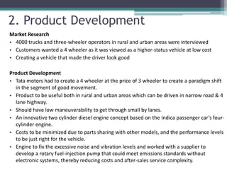 2. Product Development
Market Research
• 4000 trucks and three-wheeler operators in rural and urban areas were interviewed
• Customers wanted a 4 wheeler as it was viewed as a higher-status vehicle at low cost
• Creating a vehicle that made the driver look good

Product Development
• Tata motors had to create a 4 wheeler at the price of 3 wheeler to create a paradigm shift
  in the segment of good movement.
• Product to be useful both in rural and urban areas which can be driven in narrow road & 4
  lane highway.
• Should have low maneuverability to get through small by lanes.
• An innovative two cylinder diesel engine concept based on the Indica passenger car’s four-
  cylinder engine.
• Costs to be minimized due to parts sharing with other models, and the performance levels
  to be just right for the vehicle.
• Engine to fix the excessive noise and vibration levels and worked with a supplier to
  develop a rotary fuel-injection pump that could meet emissions standards without
  electronic systems, thereby reducing costs and after-sales service complexity.
 