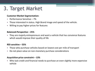 3. Target Market
 Customer Market Segmentation:
 • Performance Sensitive – 7%
 • Those interested in status. High Brand image and speed of the vehicle.
 • Willing to pay higher prices for features

 Balanced-Perspective – 25%
 • They are majorly entrepreneurs and want a vehicle that has convience features
   which would improve their quality of life

 ROI sensitive – 55%
 • Those who purchase vehicles based on lowest cost per mile of transport
 • Do not place value on non-monetary purchase considerations

 Acquisition price constraint – 13%
 • Who lack credit and financial needs to purchase an even slightly more expensive
   vehicle
 
