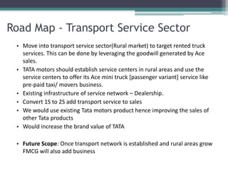 Road Map - Transport Service Sector
 • Move into transport service sector(Rural market) to target rented truck
   services. This can be done by leveraging the goodwill generated by Ace
   sales.
 • TATA motors should establish service centers in rural areas and use the
   service centers to offer its Ace mini truck [passenger variant] service like
   pre-paid taxi/ movers business.
 • Existing infrastructure of service network – Dealership.
 • Convert 1S to 2S add transport service to sales
 • We would use existing Tata motors product hence improving the sales of
   other Tata products
 • Would increase the brand value of TATA

 • Future Scope: Once transport network is established and rural areas grow
   FMCG will also add business
 