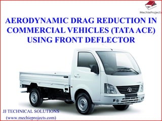 AERODYNAMIC DRAG REDUCTION IN
COMMERCIAL VEHICLES (TATAACE)
USING FRONT DEFLECTOR
JJ TECHNICAL SOLUTIONS
(www.mechieprojects.com)
 