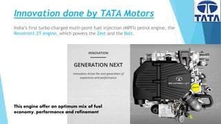 Innovation done by TATA Motors
13
India’s first turbo-charged multi-point fuel injection (MPFI) petrol engine, the
Revotron1.2T engine, which powers the Zest and the Bolt.
This engine offer an optimum mix of fuel
economy, performance and refinement
 
