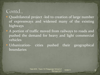 Quadrilateral project -led to creation of large number of expressways and widened many of the existing highways  A portion of traffic moved from railways to roads and pushed the demand for heavy and light commercial vehicles Urbanization- cities pushed their geographical boundaries 10/06/11 Tata ACE - Team 10-Thiagarajar School of Management 