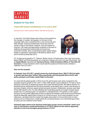 Outlook For Year 2012

"Indian GDP Growth Could Moderate To 7% Level In 2012"

Saravana Kumar, Chief Investment Officer, Tata AIG Life Insurance




In near term, the Indian Rupee will continue to be sensitive to
the changes in investor risk appetite, on the back of the
sovereign debt crisis in peripheral Euro zone economies and
USD strength. External fundamentals remain key and will
remain a drag on the Rupee. However, over the medium to
long term, the rupee has appreciation potential on the back of
relatively strong growth fundamentals and improving
investment climate, which would attract greater capital inflows.
Rupee is expected to appreciate to 48 levels by March 2012
and 47 levels by December 2012.                                         Mr. Saravana Kumar


CY 12 bets can be placed in IT, Telecom, Banks mainly in Private space, Auto, Agri input sector,
Select FMCG and Pharmaceuticals, by a long term investor who has a 2-5 year time horizon. We
at Capital Market interacted with Saravana Kumar, Chief Investment Officer of Tata AIG Life
Insurance, to know the factors which would lead the equities and fixed income markets in
Calendar Year (CY) 2011.

Here are the excerpts:

In Calendar Year (CY) 2011, growth across the world slowed down. Will CY 2012 be better
or growth will slow down further? More specifically will India growth fall to 6-6.5% with
policy paralysis and foreign capital flight continuing?

It is clear that the global growth in 2012 at sub 3% will be lesser even when compared to the
expected anaemic growth of 3% in 2011. Indian GDP growth could moderate to 7% level in 2012,
primarily on the back of weakening exports and muted industrial growth. We believe that the 7%
threshold will be maintained due the strong domestic consumption and a robust rural demand on
the back of higher minimum support prices and good monsoon. Additionally, services could help
lift the GDP growth to the 7% level offsetting the moderating exports and weak industrial sector
growth rate. In a slowing world, it is important to understand that a 7% growth is a still a good
outcome and the growth differential of India as against the Western world would ensure that there
would be adequate capital flows to finance our current account. As for policy paralysis you are
referring to, we believe that the market has largely discounted it in the current prices in many
sectors such as infrastructure, capital goods etc and going forward, any incremental good news
on policy can be a tailwind to the market.

Industrial capex seems to be showing mixed signs across various industries, what’s your
view on this theme’s market performance in CY 2012? Which are the sectors appearing
attractive to the fund managers going forward in CY12?
 