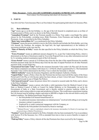 Policy Document – TATA AIA LIFE SAMPOORNA RAKSHA SUPREME (UIN: 110N160V02)
Non-Linked, Non-Participating Individual Life Insurance Plan
Page 1 of 54
2. PART B
Tata AIA Life New Term Insurance Plan is an Non-linked, Non-participating Individual Life Insurance Plan.
2.1. Basic definitions
“Age” means age as on the last birthday; i.e. the age of the Life Insured in completed years as on Date of
Commencement of Policy and is as shown in the Policy Schedule;
“Annualised Premium” shall be the Premium payable in a Policy Year under a non-Single Pay option
chosen by the Policyholder, excluding taxes, Rider Premiums, Extra Premiums and loading for Modal
Premiums, if any; as specified in the Policy Schedule;
“Basic Sum Assured/Base SA” is as mentioned in the Policy Schedule;
“Claimant” means the person entitled to receive the Policy benefits and includes the Policyholder, surviving
Life Insured, the Nominee, the assignee, the legal heir, the legal representative(s) or the holder(s) of
succession certificate as the case may be;
“Date of Maturity of Policy” means the date specified in the Policy Schedule on which the Policy Term
expires;
“Extra Premium” means an additional amount charged by Us, as per Our Underwriting Policy, which is
determined on the basis of disclosures made by You in the Proposal Form or any other information received
by Us including medical examination report of the Life Insured;
“Grace Period” means a period of 15 (Fifteen) days from the due date of the unpaid Premium for monthly
Premium payment mode and 30 (Thirty) days from the due date of unpaid Premium for all other Premium
payment mode, except Single Pay;
“Guaranteed Surrender Value” shall be the minimum Surrender Value under Life Plus and Life Income
Plan Option computed in accordance with Clause 4.2.1 of Part D, which is guaranteed by Us. The Guaranteed
Surrender Value will be determined in the Policy Year in which the Surrender is effected;
“IRDAI/Authority” means the Insurance Regulatory and Development Authority of India;
“Lapsed Policy” means a Policy where the due Premium has not been received till the expiry of the Grace
Period and if Life Plus or Life Income option has been chosen, at least 2 (two) full years’ Premiums have
not been paid (except in case of Single Pay Policy);
“Life Insured/Assured” means the person whose life is insured or assured under the Policy and is shown
in the Policy Schedule;
“Medical Practitioner” means a person who holds a valid registration from the Medical Council of any
State or Medical Council of India or Council for Indian Medicine or for Homeopathy set up by the
Government of India or a State Government and is thereby entitled to practice medicine within its
jurisdiction; and is acting within its scope and jurisdiction of license. This would mean a practitioner treating
the Life Insured must be holding a degree equivalent to MD/MS or higher in the relevant field to certify the
medical condition. The Medical practitioner should not be:
• the Policyholder/Life Insured himself/herself; or
• An authorized insurance intermediary (or related persons)*
involved with selling or servicing the
insurance contract in question; or
• Employed by or under contractual engagement with the Company; or
• Related to the Policyholder/Life Insured by blood or marriage.
*
“Related Persons” refers to individuals related to the insurance intermediary by blood or by marriage who
are practicing as Medical Practitioners;
“Nominee” means the person named in the Policy Schedule who has been nominated by You in accordance
with Section 39 of the Insurance Act, 1938 as amended from time to time to receive benefits in respect of
this Policy;
“Paid-up Policy” means a Policy wherein all the due Premiums have been received by the Company;
 