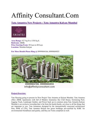 Affinity Consultant.Com
Tata Amantra New Projects : Tata Amantra Kalyan Mumbai




Area Range: 927 Sq.ft to 1350 Sq.ft.
Bedroom: 2BHK
Price Starting From: 50 Lacs to 80 Lacs
Location: Mumbai Kalyan

For More Details Please Ring @ 09999684166, 09999684955




Project Overview:

Tata Housing going to present its New Project Tata Amantra at Kalyan Mumbai. Tata Amantra
offers 2BHK Apartments with full of Modern Ameneties like Club House, Swimming Pool,
Jogging Track, Landscape Garden, and Power back up in common areas.Tata Amantra Kalyan
Mumbai is an exclusive township that is far from the hustle-bustle, yet close to all the things that
are important to you. Tata Amantrais designed by the internationally renowned architectural
firm, HOK of USA, Tata Amantra Kalyan has green buildings pre-certified by IGBC for
environmental friendliness and quality, and they are Vastu compliant as well.
 