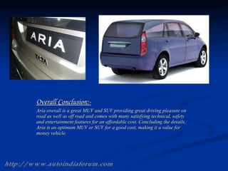 Overall Conclusion:- Aria overall is a great MUV and SUV providing great driving pleasure on road as well as off road and comes with many satisfying technical, safety and entertainment features for an affordable cost. Concluding the details, Aria is an optimum MUV or SUV for a good cost, making it a value for money vehicle. http://www.autoindiaforum.com 