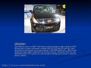 Overview :- Tata Motors Aria is a MUV with many technical features like a built in GPS System and it comes with many variants like LX, GX and EX with 4x2 and 4x4 options starting for price tag of about 12,00,000 Lakhs (Ex - Showroom Delhi) proving tough competitor to Toyota’s Innova, Chevrolet Travera and Mahindra Xylo. It’s a great car with excellent styling and overall a value for money vehicle.  http://www.autoindiaforum.com 