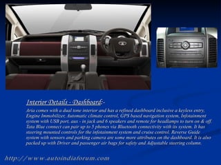 Interior Details - Dashboard :- Aria comes with a dual tone interior and has a refined dashboard inclusive a keyless entry, Engine Immobilizer, Automatic climate control, GPS based navigation system, Infotainment system with USB port, aux - in jack and 6 speakers and remote for headlamps to turn on & off. Tata Blue connect can pair up to 5 phones via Bluetooth connectivity with its system. It has steering mounted controls for the infotainment system and cruise control. Reverse Guide system with sensors and parking camera are some more attributes on the dashboard. It is also packed up with Driver and passenger air bags for safety and Adjustable steering column.  http://www.autoindiaforum.com 