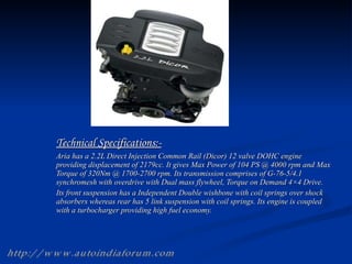 Technical Specifications:- Aria has a 2.2L Direct Injection Common Rail (Dicor) 12 valve DOHC engine providing displacement of 2179cc. It gives Max Power of 104 PS @ 4000 rpm and Max Torque of 320Nm @ 1700-2700 rpm. Its transmission comprises of G-76-5/4.1 synchromesh with overdrive with Dual mass flywheel, Torque on Demand 4×4 Drive. Its front suspension has a Independent Double wishbone with coil springs over shock absorbers whereas rear has 5 link suspension with coil springs. Its engine is coupled with a turbocharger providing high fuel economy. http://www.autoindiaforum.com 