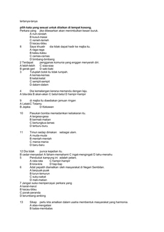 tertanya-tanya

pilih kata yang sesuai untuk diiaikan di tempat kosong.
Perkara yang jika dibesarkan akan menimbulkan kesan buruk.
         A riuh-rendah
         B kusut-masai
         C remeh-temeh
         D kacau-bilau
8        Saya khuatir     dia tidak dapat hadir ke majlia itu.
         A raga-raga
         B kalau-kalau
         C cemas-cemas
         D bimbang-bimbang
2 Terdapat        pengganas komunia yang enggan menyerah diri.
A lebih-lebih     C siaa-siaa
B gerak-geri      D saki-baki
3        Tutuplah botol itu tidak tumpah.
         A kemas-kemas
         B ketat-ketat
         C sempit-sempit
         D dalam-dalam

4        Dia kemalangan kerana memandu dengan laju.
A bila-bila B akan-akan C betul-betul D hampir-hampir

9        di majlia itu diaediakan jamuan ringan
A Lelaki C Tetamu
B Jejaka          D Kekawan

10      Pasukan bomba memadamkan kebakaran itu.
        A tergesa-gesa
        B bermati-matian
        C bertungkus-lamas
        D terburu-buru

11      Timun sedap dimakan      sebagai ulam.
        A muda-muda
        B mentah-mentah
        C mania-mania
        D baru-baru

12 Dia tidak      punca kejadian itu.
B cedar-menyedari A faham-memahami C ingat-mengingati D tahu-menahu
5        Penduduk kampung ini adalah petani.
         A rata-rata     C hampir-hampir
         B kira-kira     D tiap-tiap
6        Adat pepatih diamalkan oleh masyarakat di Negeri Sembilan.
         A berpuak-puak
         B turun-temurun
         C suku-sakat
         D mati-matian
7 Jangan suka mempercayai perkara yang
A karat-marut
B kacau-bilau
C porak-peranda
D terumbang-ambing

13      Sikap perlu kita amalkan dalam usaha membentuk masyarakat yang harmonia.
        A atas-mengatasi
        B balas-membalas
 