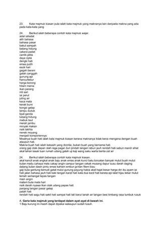 23.    Kata majmuk kiasan pula ialah kata majmuk yang maknanya lain daripada makna yang ada
pada kata-kata yang

24.       Berikut ialah beberapa contoh kata majmuk wajar.
adat iatiadat
alih bahasa
bahasa pasar
bakul sampah
batang hidung
cakera padat
cantik jelita
daya cipta
dengki hati
emas putih
esok hari
gagah berani
galah canggah
gunung api
hancurlebur
harga borong
hitam mania
ikan parang
inti sari
iai perut
juling air
kaca mata
kerak bumi
kongsi gelap
lampu duduk
lipat ganda
lubang hidung
mabuk taut
merah jambu
minyak makan
naik takhta
nenek moyang
menjadi komponennya.
Misalnya buah hati ialah kata majmuk kiasan kerana maknanya tidak kena -mengena dengan buah
ataupun hati.
Makna buah hati ialah kekasih yang dicintai, bukan buah yang bernama hati.
orang gaji otak depan olah raga pagar duri pindah tangan rabun jauh rendah hati sabun mandi sihat
akal tahan lasak tuan rumah udang galah uji kaji wang saku warta berita zat air

24.      Berikut ialah beberapa contoh kata majmuk kiasan.
akal kancil anak angkat anak baju anak emas anak kunci batu loncatan banyak mulut buah mulut
bulan madu cahaya mats cakap angin campur tangan cekak musang dapur susu darah daging
datang bulan dawn pintu emas kahwin embun ja ntan filem biau
gaji buta gantung kemudi gatal mulut gunung payung habia akal hajat besar harga diri ibu ayam iai
hati jalan bahasa jauh hati kaki tangan karat hati kata dua kecil hati kereta api lalat hijau lebar mulut
lemah semangat lepas tangan
main angin
malam buta mata hari
naik darah nyawa ikan otak udang papas hati
panjang tangan pasar gelap
patah hati
rendah hati sagu hati sakit hati sampai hati tali barut tanah air tangan besi timbang rasa tumbuk rusuk

A. Garia kata majmuk yang terdapat dalam ayat-ayat di bawah ini.
1 Baju kurung ini masih dapat dipakai walaupun sudah lusuh.
 